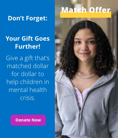 Match offer. Don't forget: Your gift goes further! Give a gift that's matched dollar for dollar to help children in mental health crisis. Donate now.